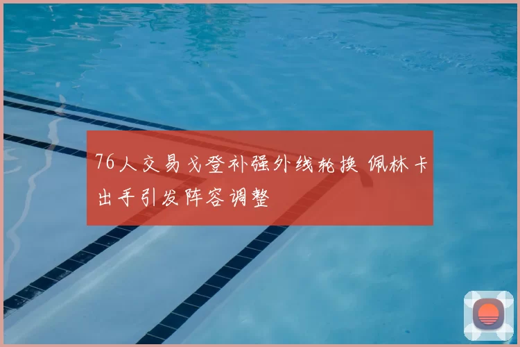 76人交易戈登补强外线轮换 佩林卡出手引发阵容调整