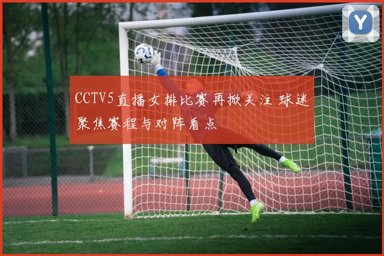 CCTV5直播女排比赛再掀关注 球迷聚焦赛程与对阵看点
