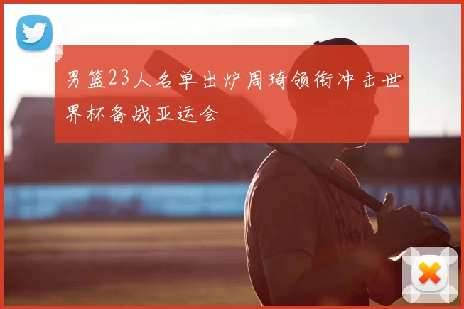 男篮23人名单出炉周琦领衔冲击世界杯备战亚运会