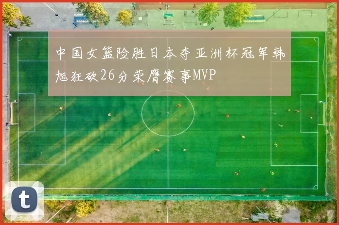 中国女篮险胜日本夺亚洲杯冠军韩旭狂砍26分荣膺赛事MVP