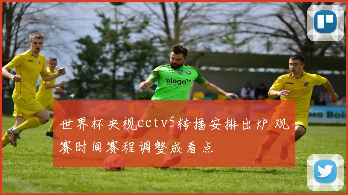 世界杯央视cctv5转播安排出炉 观赛时间赛程调整成看点