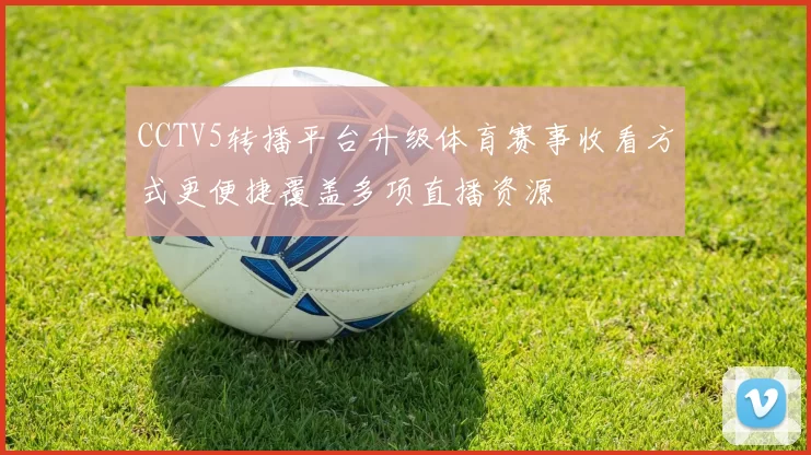 CCTV5转播平台升级体育赛事收看方式更便捷覆盖多项直播资源