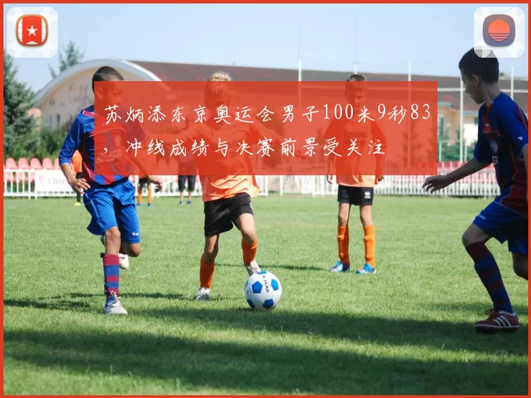 苏炳添东京奥运会男子100米9秒83,冲线成绩与决赛前景受关注