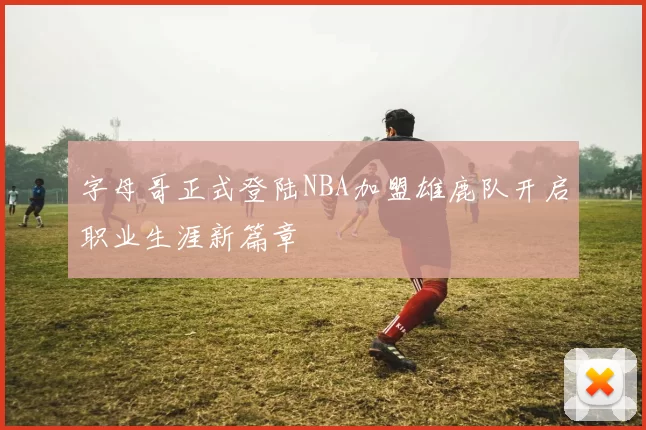 字母哥正式登陆NBA加盟雄鹿队开启职业生涯新篇章