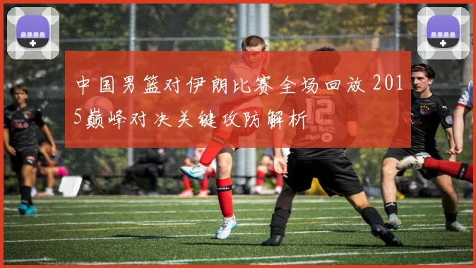 中国男篮对伊朗比赛全场回放 2015巅峰对决关键攻防解析