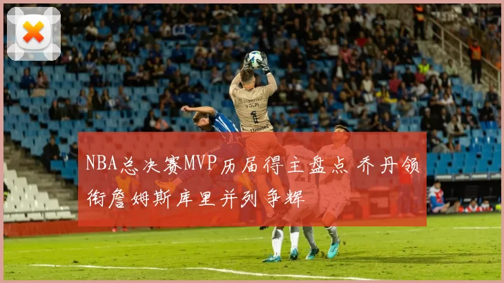 NBA总决赛MVP历届得主盘点 乔丹领衔詹姆斯库里并列争辉