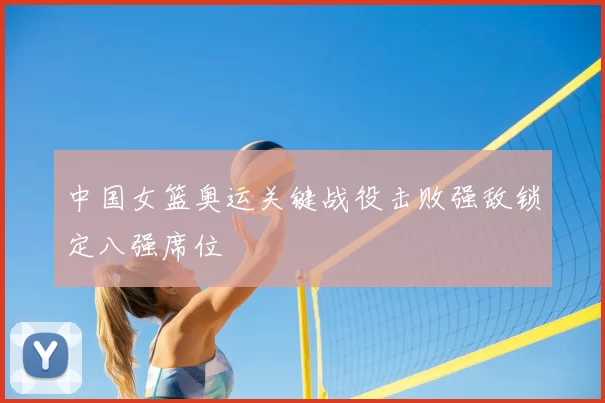 中国女篮奥运关键战役击败强敌锁定八强席位