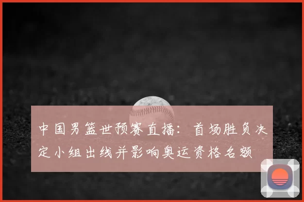 中国男篮世预赛直播:首场胜负决定小组出线并影响奥运资格名额