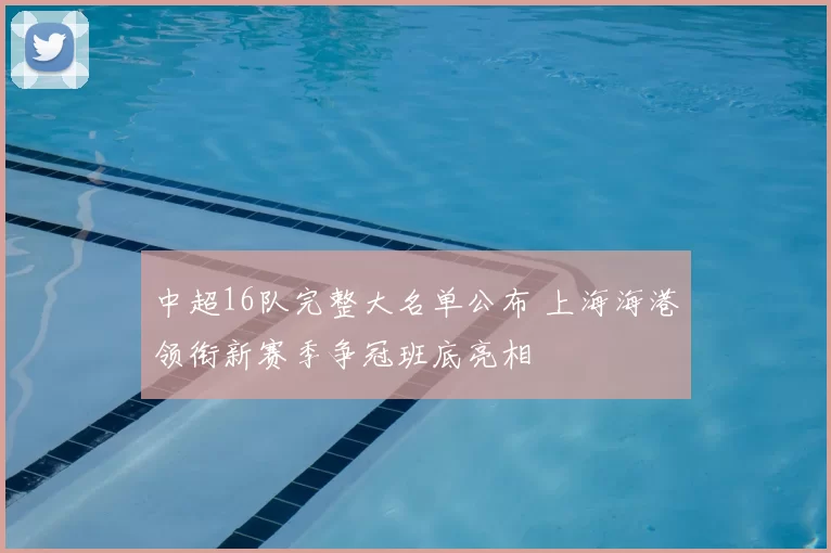 中超16队完整大名单公布 上海海港领衔新赛季争冠班底亮相