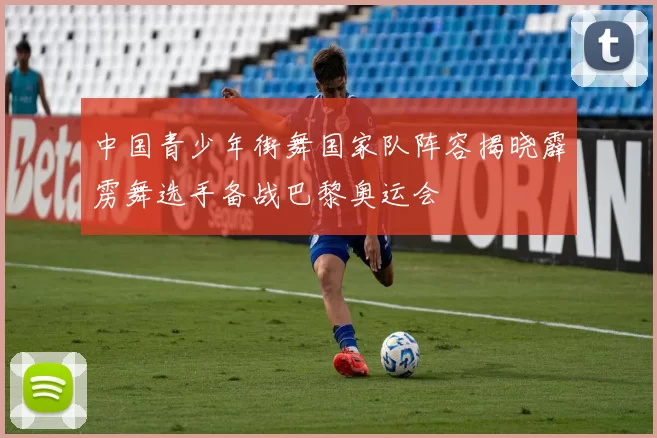 中国青少年街舞国家队阵容揭晓霹雳舞选手备战巴黎奥运会