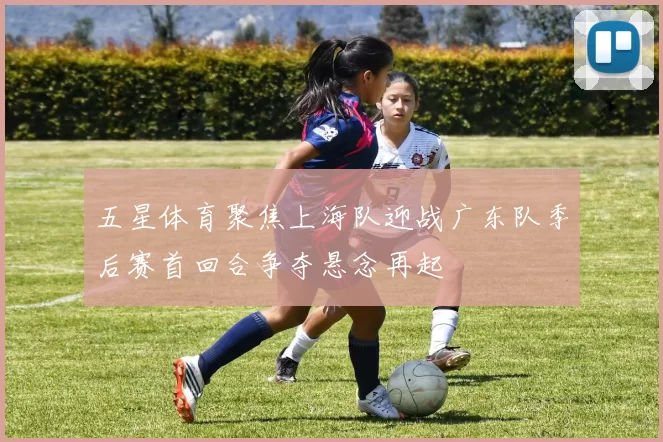 五星体育聚焦上海队迎战广东队季后赛首回合争夺悬念再起