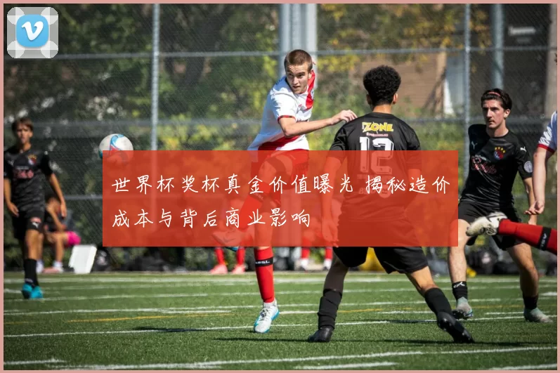 世界杯奖杯真金价值曝光 揭秘造价成本与背后商业影响