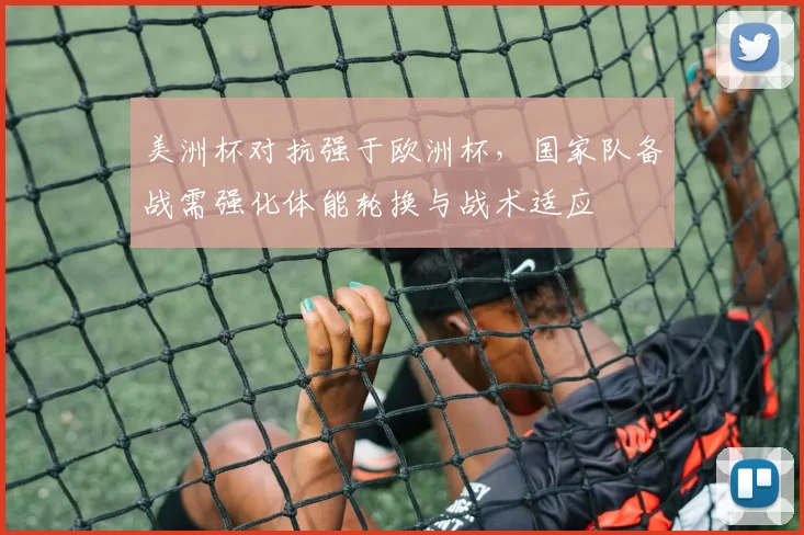 美洲杯对抗强于欧洲杯,国家队备战需强化体能轮换与战术适应