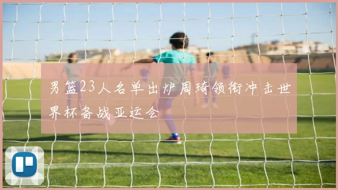 男篮23人名单出炉周琦领衔冲击世界杯备战亚运会