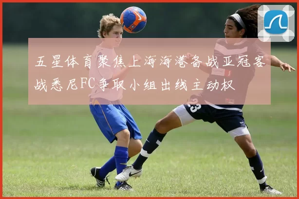 五星体育聚焦上海海港备战亚冠客战悉尼FC争取小组出线主动权