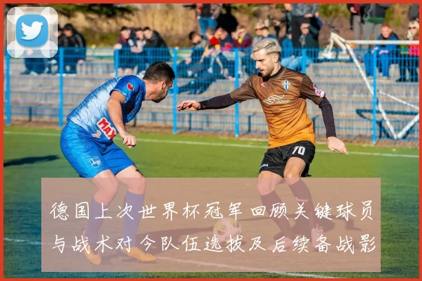 德国上次世界杯冠军回顾关键球员与战术对今队伍选拔及后续备战影响