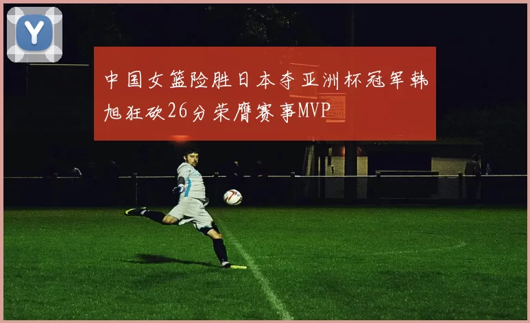 中国女篮险胜日本夺亚洲杯冠军韩旭狂砍26分荣膺赛事MVP