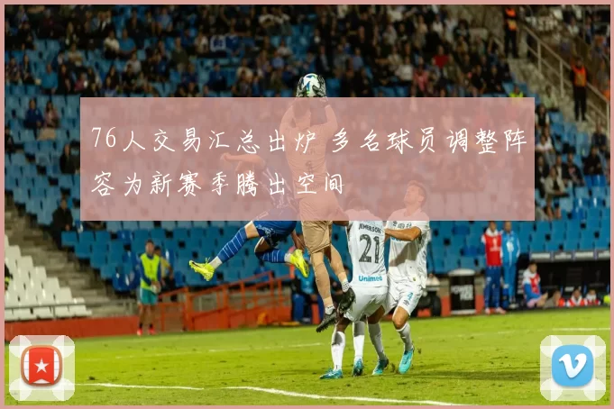 76人交易汇总出炉 多名球员调整阵容为新赛季腾出空间