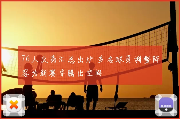 76人交易汇总出炉 多名球员调整阵容为新赛季腾出空间