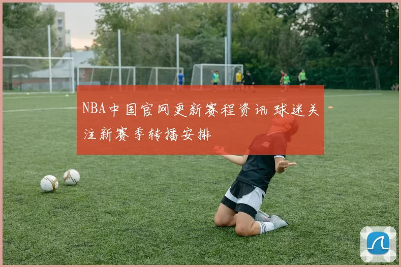 NBA中国官网更新赛程资讯 球迷关注新赛季转播安排