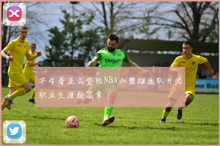 字母哥正式登陆NBA加盟雄鹿队开启职业生涯新篇章