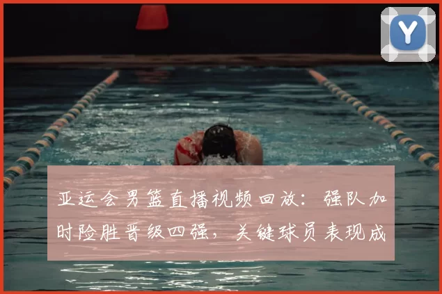 亚运会男篮直播视频回放：强队加时险胜晋级四强，关键球员表现成焦点