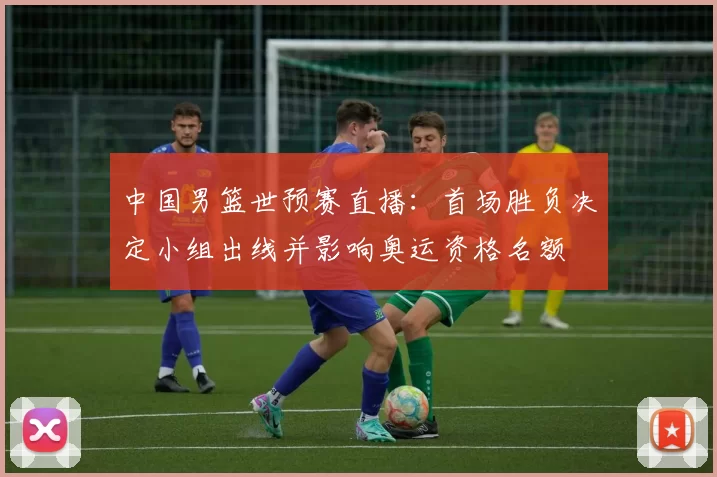 中国男篮世预赛直播:首场胜负决定小组出线并影响奥运资格名额