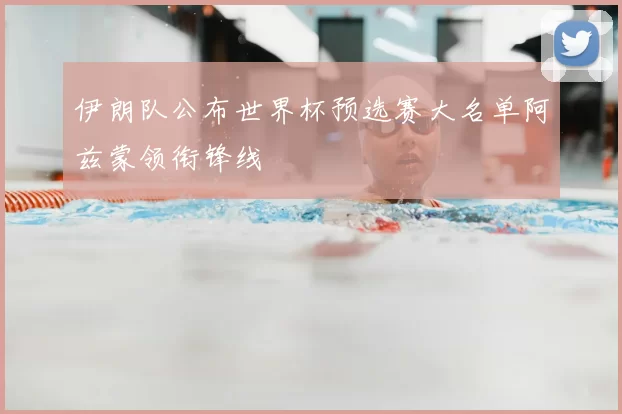 伊朗队公布世界杯预选赛大名单阿兹蒙领衔锋线