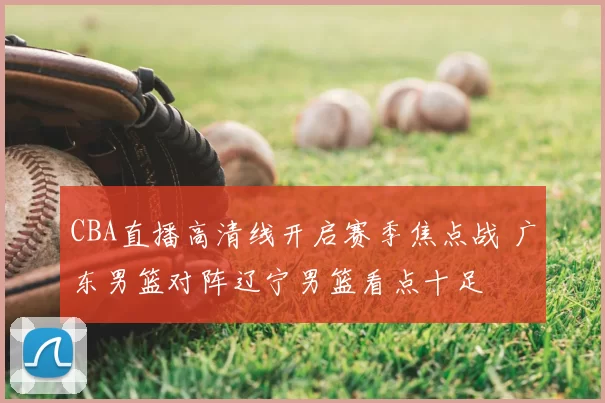 CBA直播高清线开启赛季焦点战 广东男篮对阵辽宁男篮看点十足