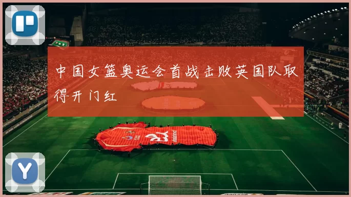 中国女篮奥运会首战击败英国队取得开门红