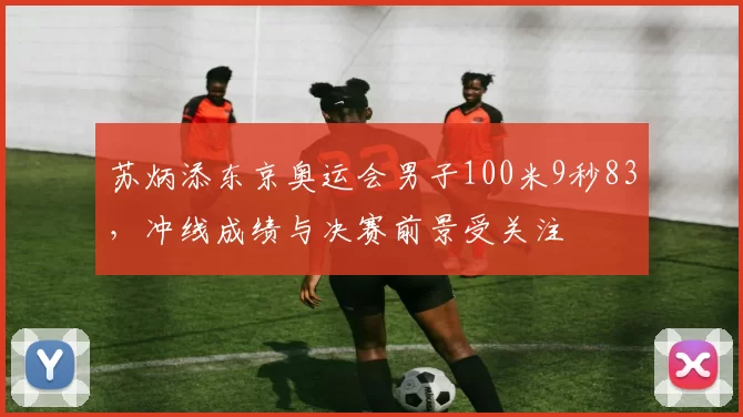 苏炳添东京奥运会男子100米9秒83，冲线成绩与决赛前景受关注