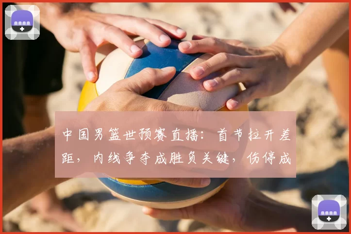 中国男篮世预赛直播：首节拉开差距，内线争夺成胜负关键，伤停成隐忧