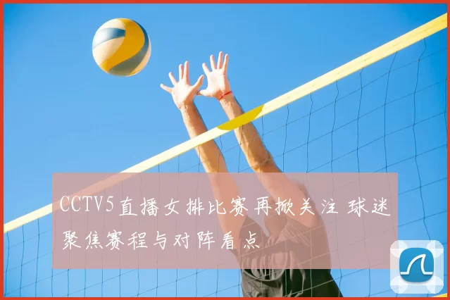 CCTV5直播女排比赛再掀关注 球迷聚焦赛程与对阵看点