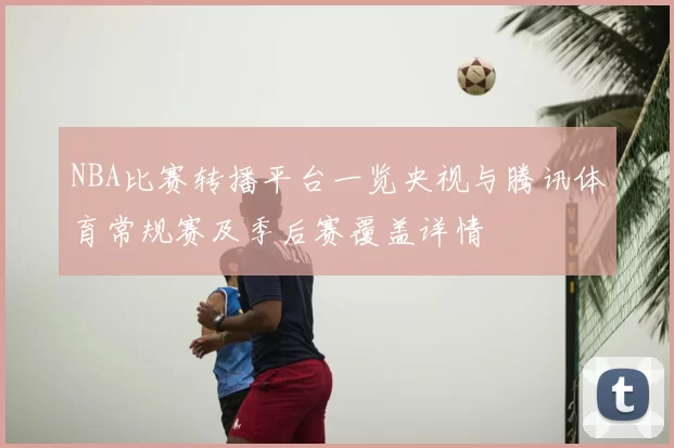 NBA比赛转播平台一览央视与腾讯体育常规赛及季后赛覆盖详情